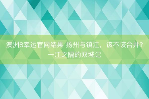 澳洲8幸运官网结果 扬州与镇江,该不该合并?一江之隔的双城记