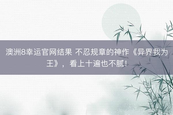 澳洲8幸运官网结果 不忍规章的神作《异界我为王》，看上十遍也不腻！