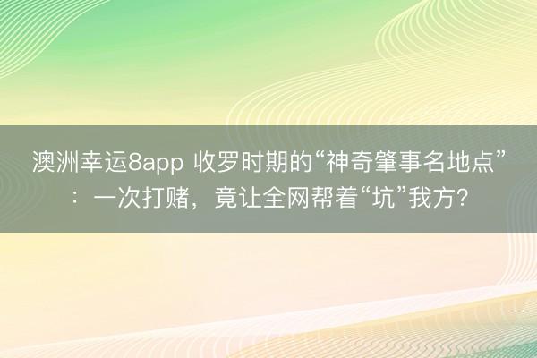 澳洲幸运8app 收罗时期的“神奇肇事名地点”:一次打赌,竟让全网帮着“坑”我方?