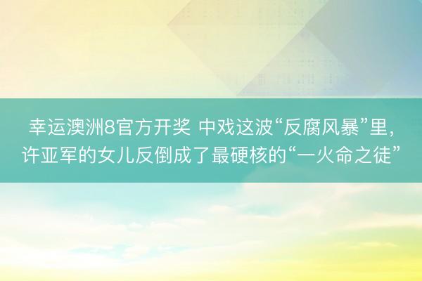 幸运澳洲8官方开奖 中戏这波“反腐风暴”里，许亚军的女儿反倒成了最硬核的“一火命之徒”