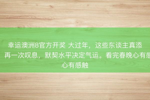 幸运澳洲8官方开奖 大过年，这些东谈主真添堵。再一次叹息，默契水平决定气运。看完春晚心有感触