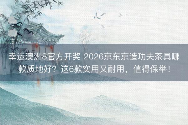 幸运澳洲8官方开奖 2026京东京造功夫茶具哪款质地好？这6款实用又耐用，值得保举！