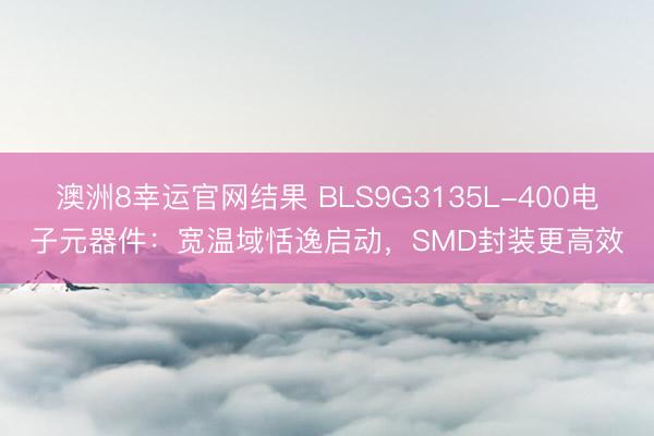 澳洲8幸运官网结果 BLS9G3135L-400电子元器件:宽温域恬逸启动,SMD封装更高效
