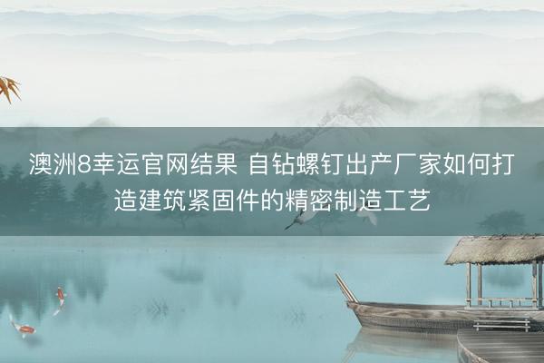 澳洲8幸运官网结果 自钻螺钉出产厂家如何打造建筑紧固件的精密制造工艺