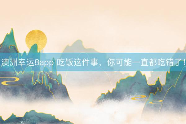 澳洲幸运8app 吃饭这件事，你可能一直都吃错了！